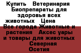 Купить : Ветеринария. Биопрепараты для здоровья всех животных › Цена ­ 100 - Все города Животные и растения » Аксесcуары и товары для животных   . Северная Осетия